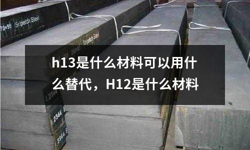 h13是什么材料可以用什么替代，H12是什么材料