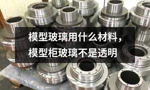 模型玻璃用什么材料，模型柜玻璃不是透明