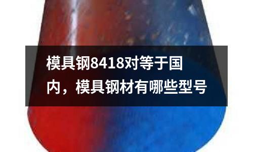 模具鋼8418對等于國內，模具鋼材有哪些型號