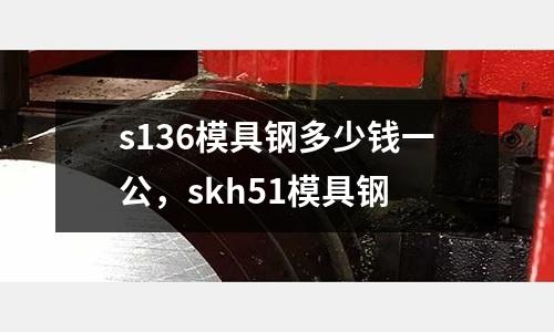 s136模具鋼多少錢一公，skh51模具鋼
