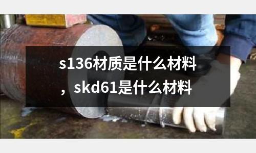 s136材質是什么材料，skd61是什么材料