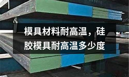 模具材料耐高溫,硅膠模具耐高溫多少度