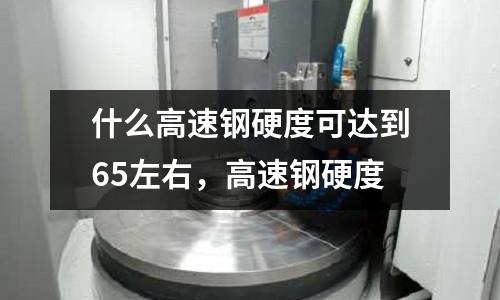 什么高速鋼硬度可達到65左右,高速鋼硬度