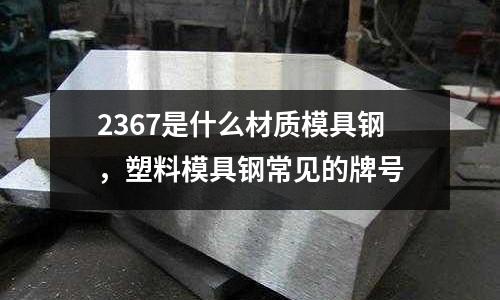 2367是什么材質模具鋼，塑料模具鋼常見的牌號