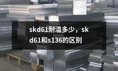 skd61耐溫多少，skd61和s136的區(qū)別