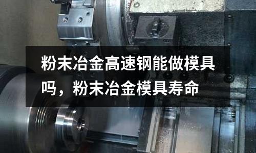粉末冶金高速鋼能做模具嗎,粉末冶金模具壽命