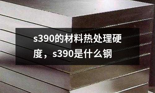 s390的材料熱處理硬度,s390是什么鋼