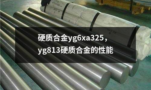 硬質合金yg6xa325,yg813硬質合金的性能