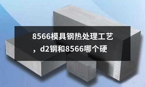 8566模具鋼熱處理工藝,d2鋼和8566哪個硬