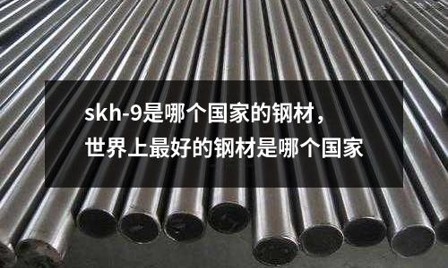 skh-9是哪個國家的鋼材,世界上最好的鋼材是哪個國家