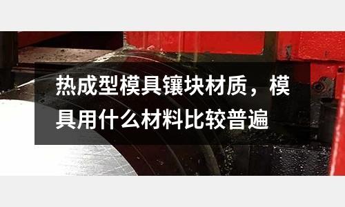 熱成型模具鑲塊材質(zhì),模具用什么材料比較普遍