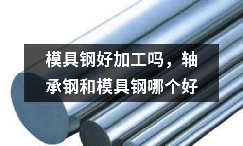 模具鋼好加工嗎，軸承鋼和模具鋼哪個好