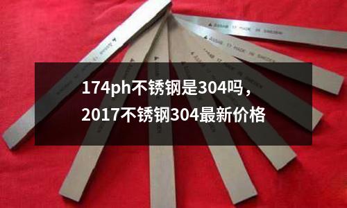 174ph不銹鋼是304嗎，2017不銹鋼304最新價格