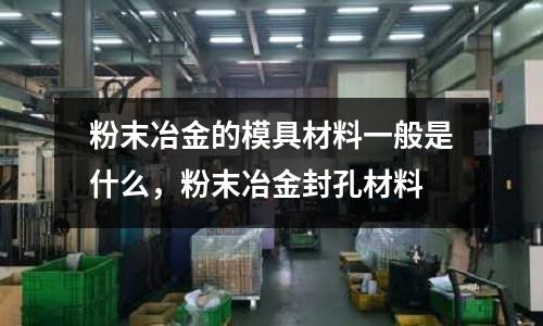 粉末冶金的模具材料一般是什么，粉末冶金封孔材料