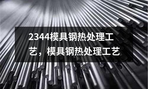 2344模具鋼熱處理工藝,模具鋼熱處理工藝