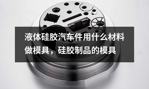 液體硅膠汽車件用什么材料做模具,硅膠制品的模具