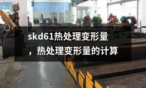 skd61熱處理變形量，熱處理變形量的計算