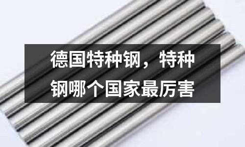 德國特種鋼,特種鋼哪個(gè)國家最厲害