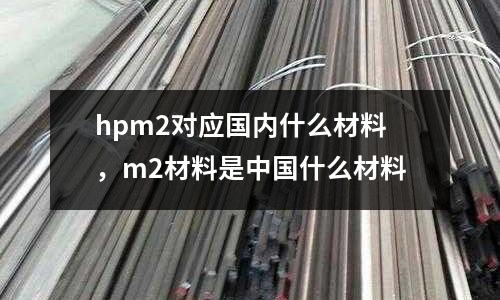hpm2對應國內什么材料，m2材料是中國什么材料