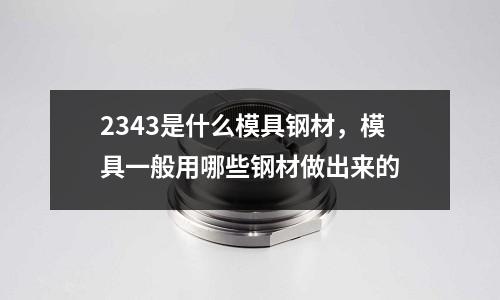 2343是什么模具鋼材,模具一般用哪些鋼材做出來的