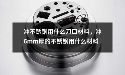沖不銹鋼用什么刀口材料,沖6mm厚的不銹鋼用什么材料