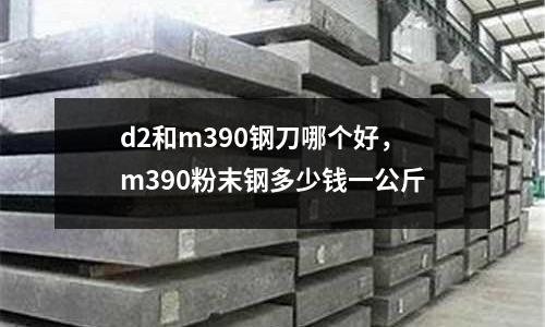 d2和m390鋼刀哪個(gè)好，m390粉末鋼多少錢一公斤