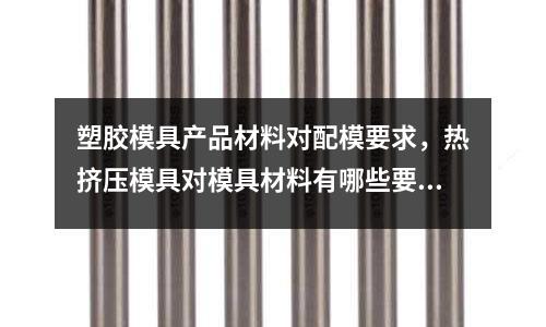 塑膠模具產品材料對配模要求,熱擠壓模具對模具材料有哪些要求