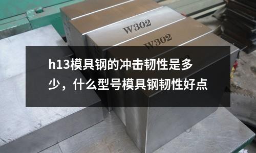 h13模具鋼的沖擊韌性是多少,什么型號模具鋼韌性好點