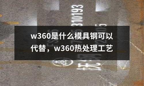 w360是什么模具鋼可以代替,w360熱處理工藝