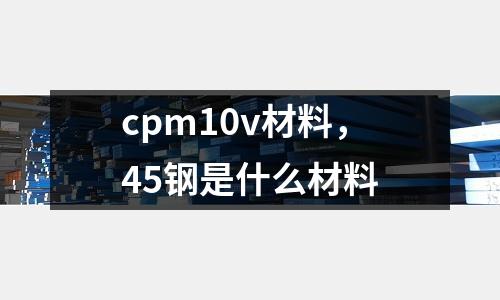 cpm10v材料，45鋼是什么材料
