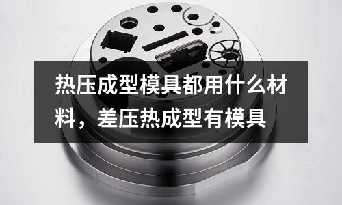 熱壓成型模具都用什么材料，差壓熱成型有模具