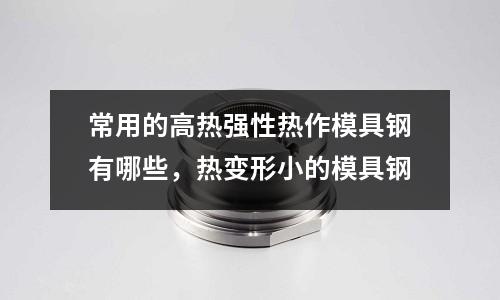 常用的高熱強性熱作模具鋼有哪些，熱變形小的模具鋼