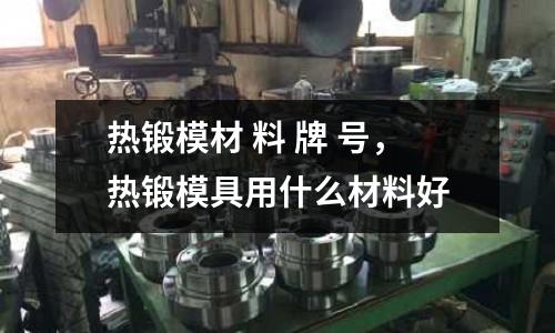 熱鍛模材 料 牌 號，熱鍛模具用什么材料好