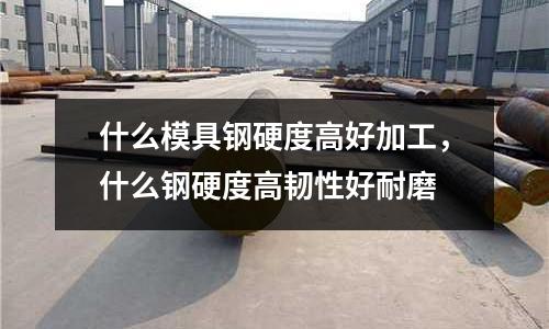 什么模具鋼硬度高好加工，什么鋼硬度高韌性好耐磨