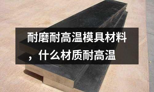 耐磨耐高溫模具材料,什么材質耐高溫