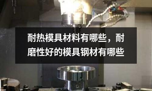 耐熱模具材料有哪些,耐磨性好的模具鋼材有哪些