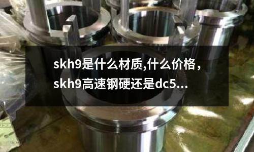 skh9是什么材質,什么價格，skh9高速鋼硬還是dc53