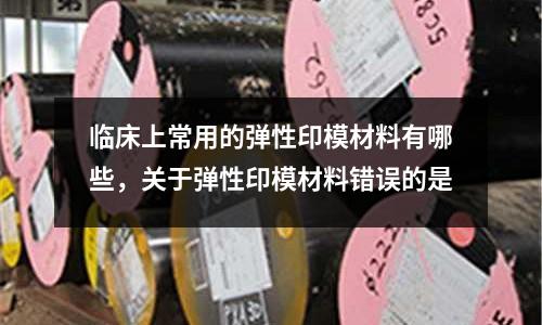 臨床上常用的彈性印模材料有哪些,關(guān)于彈性印模材料錯(cuò)誤的是