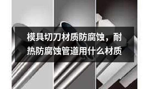 模具切刀材質防腐蝕,耐熱防腐蝕管道用什么材質