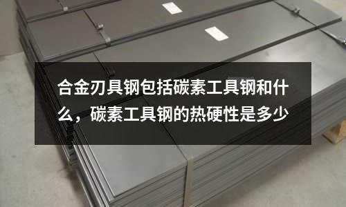合金刃具鋼包括碳素工具鋼和什么，碳素工具鋼的熱硬性是多少