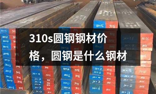 310s圓鋼鋼材價格,圓鋼是什么鋼材