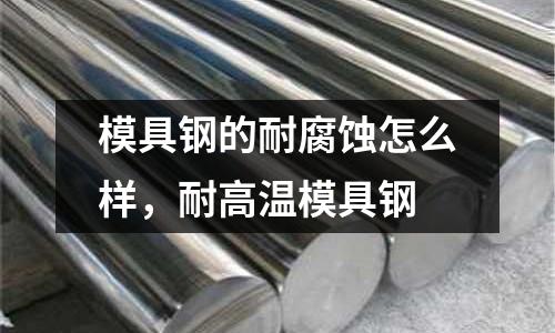 模具鋼的耐腐蝕怎么樣,耐高溫模具鋼
