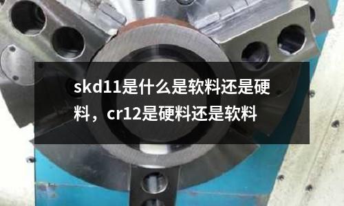 skd11是什么是軟料還是硬料,cr12是硬料還是軟料