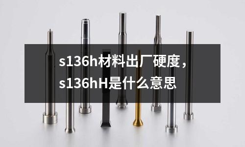 s136h材料出廠硬度，s136hH是什么意思