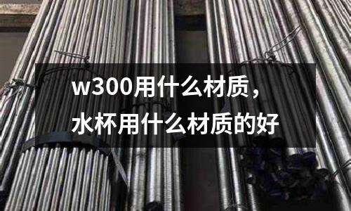 w300用什么材質(zhì),水杯用什么材質(zhì)的好