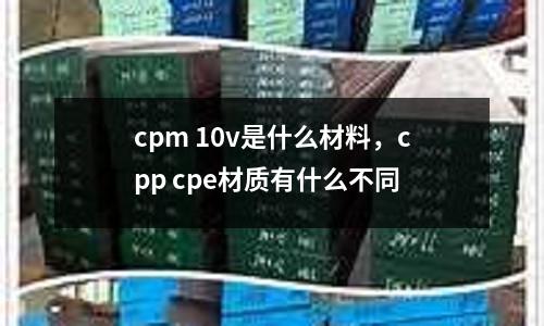 cpm 10v是什么材料，cpp cpe材質有什么不同