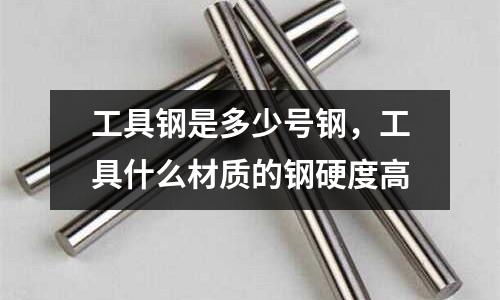 工具鋼是多少號鋼,工具什么材質的鋼硬度高