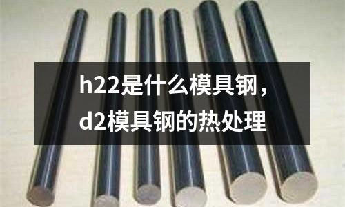 h22是什么模具鋼，d2模具鋼的熱處理