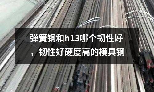 彈簧鋼和h13哪個韌性好,韌性好硬度高的模具鋼