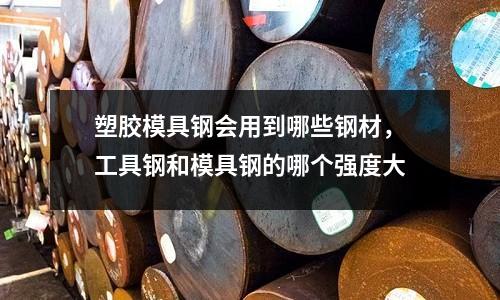 塑膠模具鋼會(huì)用到哪些鋼材,工具鋼和模具鋼的哪個(gè)強(qiáng)度大